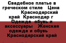 Свадебное платье в греческом стиле › Цена ­ 5 000 - Краснодарский край, Краснодар г. Одежда, обувь и аксессуары » Женская одежда и обувь   . Краснодарский край